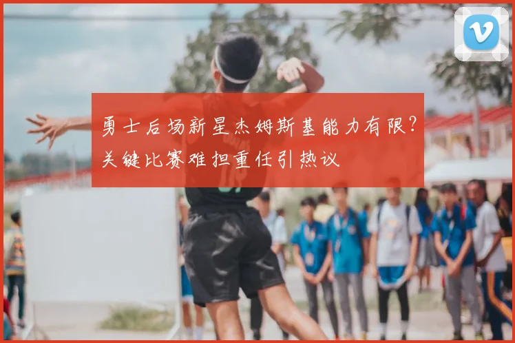 勇士后场新星杰姆斯基能力有限？关键比赛难担重任引热议