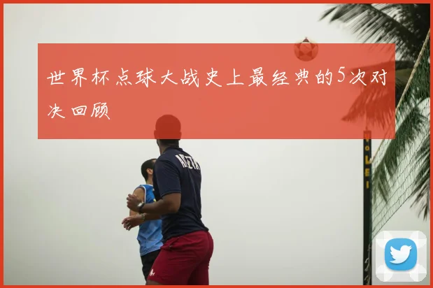世界杯点球大战史上最经典的5次对决回顾