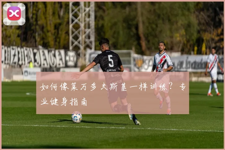 如何像莱万多夫斯基一样训练？专业健身指南