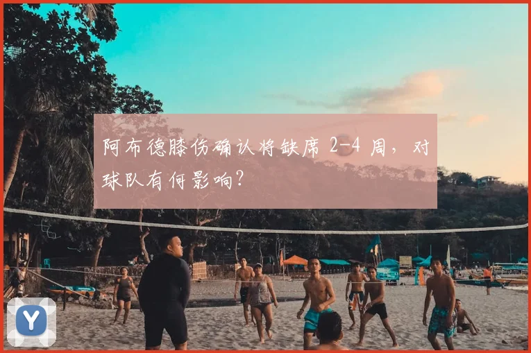 阿布德膝伤确认将缺席 2-4 周，对球队有何影响？