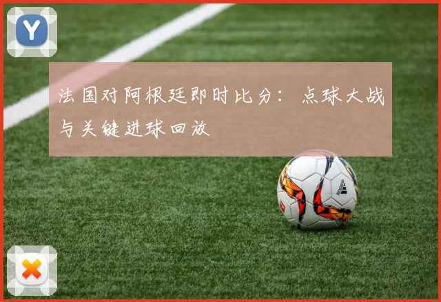 法国对阿根廷即时比分：点球大战与关键进球回放