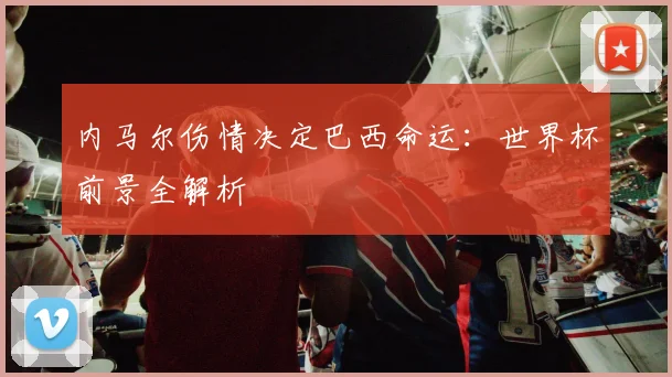 内马尔伤情决定巴西命运:世界杯前景全解析