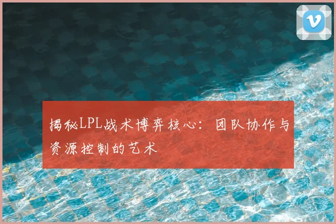揭秘LPL战术博弈核心：团队协作与资源控制的艺术