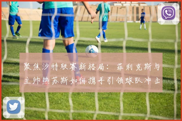 聚焦沙特联赛新格局：菲利克斯与主帅热苏斯如何携手引领球队冲击赛季荣耀