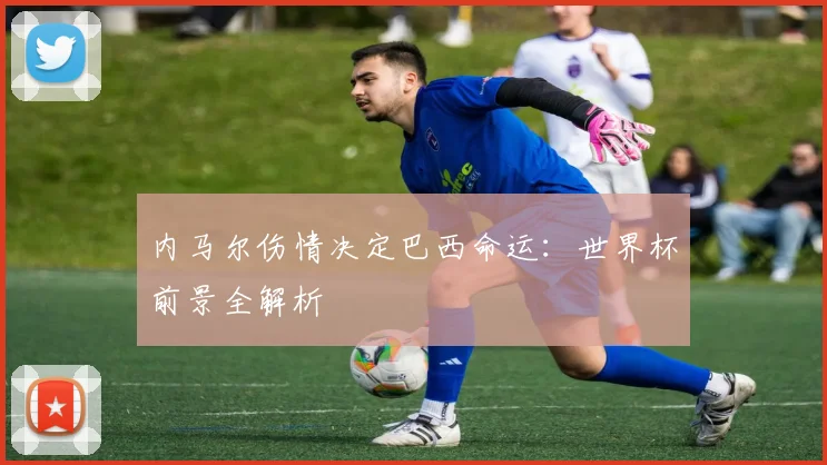 内马尔伤情决定巴西命运：世界杯前景全解析
