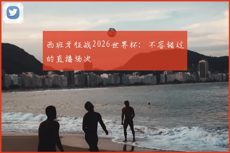 西班牙征战2026世界杯：不容错过的直播场次