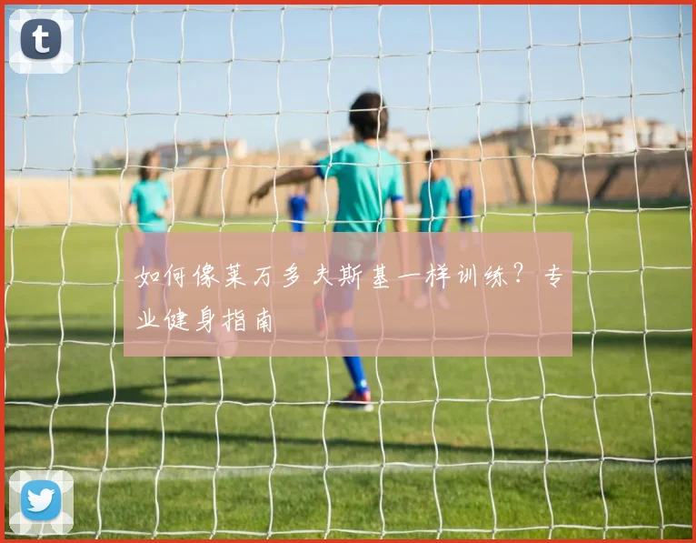 如何像莱万多夫斯基一样训练？专业健身指南