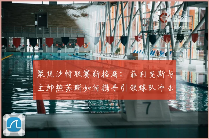 聚焦沙特联赛新格局:菲利克斯与主帅热苏斯如何携手引领球队冲击赛季荣耀