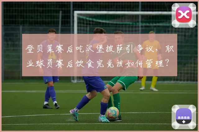 登贝莱赛后吃汉堡披萨引争议,职业球员赛后饮食究竟该如何管理?