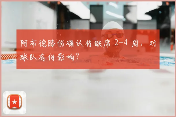 阿布德膝伤确认将缺席 2-4 周,对球队有何影响?